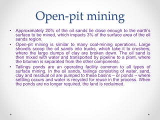 Open-pit mining
• Approximately 20% of the oil sands lie close enough to the earth’s
surface to be mined, which impacts 3% of the surface area of the oil
sands region.
• Open-pit mining is similar to many coal-mining operations. Large
shovels scoop the oil sands into trucks, which take it to crushers,
where the large clumps of clay are broken down. The oil sand is
then mixed with water and transported by pipeline to a plant, where
the bitumen is separated from the other components.
• Tailings ponds are an operating facility common to all types of
surface mining. In the oil sands, tailings consisting of water, sand,
clay and residual oil are pumped to these basins – or ponds – where
settling occurs and water is recycled for reuse in the process. When
the ponds are no longer required, the land is reclaimed.
 