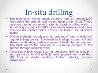 In-situ drilling
• The majority of the oil sands lie more than 70 metres (200
feet) below the ground, and are too deep to be mined. These
reserves can be recovered in situ (in place) by drilling wells. In
situ drilling accounts for 80% of oil sands reserves and these
reserves are located below 97% of the land in the oil sands
sector.
• Drilling methods disturb a small amount of land and do not
require tailings ponds. Advanced technology is used to inject
steam, combustion or other sources of heat into the reservoir.
The heat warms the bitumen so it can be pumped to the
surface through recovery wells.
• Advances in technology, such as directional drilling, enable in
situ operations to drill multiple wells (sometimes more than
20) from a single location, further reducing surface
disturbance.
 
