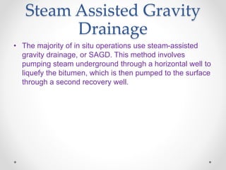 Steam Assisted Gravity
Drainage
• The majority of in situ operations use steam-assisted
gravity drainage, or SAGD. This method involves
pumping steam underground through a horizontal well to
liquefy the bitumen, which is then pumped to the surface
through a second recovery well.
 