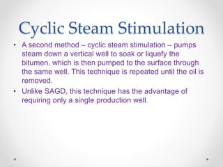 Cyclic Steam Stimulation
• A second method – cyclic steam stimulation – pumps
steam down a vertical well to soak or liquefy the
bitumen, which is then pumped to the surface through
the same well. This technique is repeated until the oil is
removed.
• Unlike SAGD, this technique has the advantage of
requiring only a single production well.
 