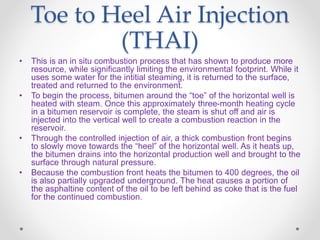 Toe to Heel Air Injection
(THAI)
• This is an in situ combustion process that has shown to produce more
resource, while significantly limiting the environmental footprint. While it
uses some water for the intitial steaming, it is returned to the surface,
treated and returned to the environment.
• To begin the process, bitumen around the “toe” of the horizontal well is
heated with steam. Once this approximately three-month heating cycle
in a bitumen reservoir is complete, the steam is shut off and air is
injected into the vertical well to create a combustion reaction in the
reservoir.
• Through the controlled injection of air, a thick combustion front begins
to slowly move towards the “heel” of the horizontal well. As it heats up,
the bitumen drains into the horizontal production well and brought to the
surface through natural pressure.
• Because the combustion front heats the bitumen to 400 degrees, the oil
is also partially upgraded underground. The heat causes a portion of
the asphaltine content of the oil to be left behind as coke that is the fuel
for the continued combustion.
 