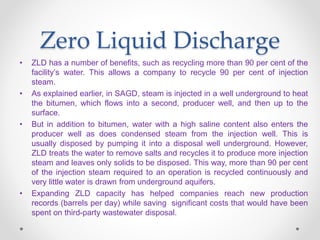 Zero Liquid Discharge
• ZLD has a number of benefits, such as recycling more than 90 per cent of the
facility’s water. This allows a company to recycle 90 per cent of injection
steam.
• As explained earlier, in SAGD, steam is injected in a well underground to heat
the bitumen, which flows into a second, producer well, and then up to the
surface.
• But in addition to bitumen, water with a high saline content also enters the
producer well as does condensed steam from the injection well. This is
usually disposed by pumping it into a disposal well underground. However,
ZLD treats the water to remove salts and recycles it to produce more injection
steam and leaves only solids to be disposed. This way, more than 90 per cent
of the injection steam required to an operation is recycled continuously and
very little water is drawn from underground aquifers.
• Expanding ZLD capacity has helped companies reach new production
records (barrels per day) while saving significant costs that would have been
spent on third-party wastewater disposal.
 