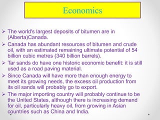  The world's largest deposits of bitumen are in
(Alberta)Canada.
 Canada has abundant resources of bitumen and crude
oil, with an estimated remaining ultimate potential of 54
billion cubic metres (340 billion barrels).
 Tar sands do have one historic economic benefit: it is still
used as a road paving material.
 Since Canada will have more than enough energy to
meet its growing needs, the excess oil production from
its oil sands will probably go to export.
 The major importing country will probably continue to be
the United States, although there is increasing demand
for oil, particularly heavy oil, from growing in Asian
countries such as China and India.
Economics
 