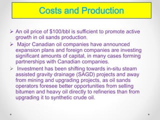  An oil price of $100/bbl is sufficient to promote active
growth in oil sands production.
 Major Canadian oil companies have announced
expansion plans and foreign companies are investing
significant amounts of capital, in many cases forming
partnerships with Canadian companies.
 Investment has been shifting towards in-situ steam
assisted gravity drainage (SAGD) projects and away
from mining and upgrading projects, as oil sands
operators foresee better opportunities from selling
bitumen and heavy oil directly to refineries than from
upgrading it to synthetic crude oil.
Costs and Production
 