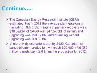 Continue…..
 The Canadian Energy Research Institute (CERI)
estimated that in 2012 the average plant gate costs
(including 10% profit margin) of primary recovery was
$30.32/bbl, of SAGD was $47.57/bbl, of mining and
upgrading was $99.02/bbl, and of mining without
upgrading was $68.30/bbl.
 A more likely scenario is that by 2035, Canadian oil
sands bitumen production will reach 800,000 m3/d (5.0
million barrels/day), 2.6 times the production for 2012.
 
