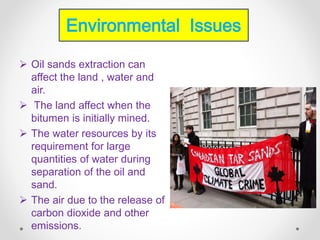  Oil sands extraction can
affect the land , water and
air.
 The land affect when the
bitumen is initially mined.
 The water resources by its
requirement for large
quantities of water during
separation of the oil and
sand.
 The air due to the release of
carbon dioxide and other
emissions.
Environmental Issues
 