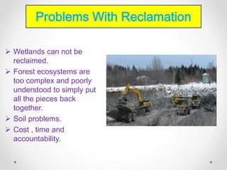  Wetlands can not be
reclaimed.
 Forest ecosystems are
too complex and poorly
understood to simply put
all the pieces back
together.
 Soil problems.
 Cost , time and
accountability.
Problems With Reclamation
 