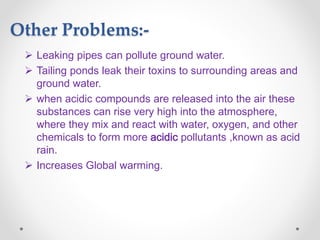Other Problems:-
 Leaking pipes can pollute ground water.
 Tailing ponds leak their toxins to surrounding areas and
ground water.
 when acidic compounds are released into the air these
substances can rise very high into the atmosphere,
where they mix and react with water, oxygen, and other
chemicals to form more acidic pollutants ,known as acid
rain.
 Increases Global warming.
 