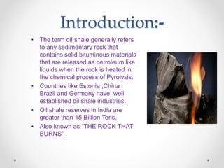 Introduction:-
• The term oil shale generally refers
to any sedimentary rock that
contains solid bituminous materials
that are released as petroleum like
liquids when the rock is heated in
the chemical process of Pyrolysis.
• Countries like Estonia ,China ,
Brazil and Germany have well
established oil shale industries.
• Oil shale reserves in India are
greater than 15 Billion Tons.
• Also known as “THE ROCK THAT
BURNS” .
 