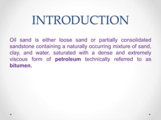 INTRODUCTION
Oil sand is either loose sand or partially consolidated
sandstone containing a naturally occurring mixture of sand,
clay, and water, saturated with a dense and extremely
viscous form of petroleum technically referred to as
bitumen.
 