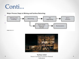 Conti...
• In-situ can potentially extract more oil from a given area of land than on-
situ processes, since they can access the material at greater depths than
surface mines can.
• In either case, the chemical process of pyrolysis converts the kerogen in the
oil shale to shale oil (synthetic crude oil), oil shale gas and spent shale.
Surface retort
Source: Lawrence Livermore National
Laboratory
 