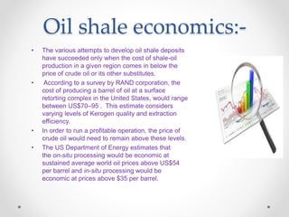 Oil shale economics:-
• The various attempts to develop oil shale deposits
have succeeded only when the cost of shale-oil
production in a given region comes in below the
price of crude oil or its other substitutes.
• According to a survey by RAND corporation, the
cost of producing a barrel of oil at a surface
retorting complex in the United States, would range
between US$70–95 . This estimate considers
varying levels of Kerogen quality and extraction
efficiency.
• In order to run a profitable operation, the price of
crude oil would need to remain above these levels.
• The US Department of Energy estimates that
the on-situ processing would be economic at
sustained average world oil prices above US$54
per barrel and in-situ processing would be
economic at prices above $35 per barrel.
 