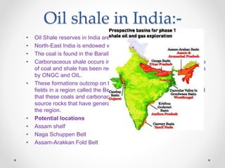 Oil shale in India:-
• Oil Shale reserves in India are Greater than 15 Billion Tons.
• North-East India is endowed with rich deposits of coal.
• The coal is found in the Barail Formation of Tertiary age.
• Carbonaceous shale occurs interbedded with the coal. The presence
of coal and shale has been recorded in wells drilled for hydrocarbons
by ONGC and OIL.
• These formations outcrop on the surface towards the south of the oil
fields in a region called the Belt of Schuppen. Studies have indicated
that these coals and carbonaceous shale constitute the principal
source rocks that have generated the hydrocarbons produced from
the region.
• Potential locations
• Assam shelf
• Naga Schuppen Belt
• Assam-Arakkan Fold Belt
 