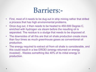 Barriers:-
• First, most of it needs to be dug out in strip mining rather that drilled
a process that has high environmental problems.
• Once dug out, it then needs to be heated to 450-500 Degree C,
enriched with hydrogen via steam before the resulting oil is
separated. The residue is a sludge that needs to be disposed of.
• The downsides of all this are that oil shale production create more
than four times as much greenhouse gases as conventional oil
production.
• The energy required to extract oil from oil shale is considerable, and
this could result in a low EROEI (energy returned on energy
invested) . Wastes something like 40% of its initial energy in
production.
 