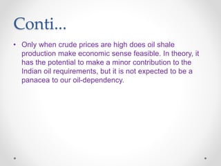 Conti...
• Only when crude prices are high does oil shale
production make economic sense feasible. In theory, it
has the potential to make a minor contribution to the
Indian oil requirements, but it is not expected to be a
panacea to our oil-dependency.
 