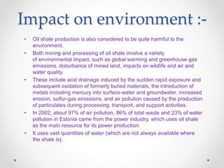 Impact on environment :-
• Oil shale production is also considered to be quite harmful to the
environment.
• Both mining and processing of oil shale involve a variety
of environmental impact, such as global warming and greenhouse gas
emissions, disturbance of mined land, impacts on wildlife and air and
water quality.
• These include acid drainage induced by the sudden rapid exposure and
subsequent oxidation of formerly buried materials, the introduction of
metals including mercury into surface-water and groundwater, increased
erosion, sulfur-gas emissions, and air pollution caused by the production
of particulates during processing, transport, and support activities.
• In 2002, about 97% of air pollution, 86% of total waste and 23% of water
pollution in Estonia came from the power industry, which uses oil shale
as the main resource for its power production.
• It uses vast quantities of water (which are not always available where
the shale is).
 