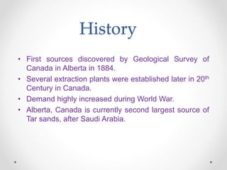 History
• First sources discovered by Geological Survey of
Canada in Alberta in 1884.
• Several extraction plants were established later in 20th
Century in Canada.
• Demand highly increased during World War.
• Alberta, Canada is currently second largest source of
Tar sands, after Saudi Arabia.
 