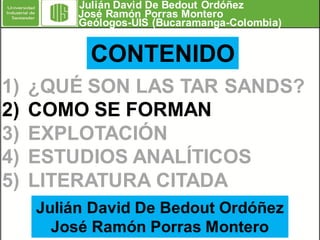 Julián David De Bedout Ordóñez
José Ramón Porras Montero
Geólogos-UIS (Bucaramanga-Colombia)

CONTENIDO
1)
2)
3)
4)
5)

¿QUÉ SON LAS TAR SANDS?
COMO SE FORMAN
EXPLOTACIÓN
ESTUDIOS ANALÍTICOS
LITERATURA CITADA
Julián David De Bedout Ordóñez
José Ramón Porras Montero

 