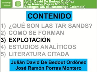 Julián David De Bedout Ordóñez
José Ramón Porras Montero
Geólogos-UIS (Bucaramanga-Colombia)

CONTENIDO
1)
2)
3)
4)
5)

¿QUÉ SON LAS TAR SANDS?
COMO SE FORMAN
EXPLOTACIÓN
ESTUDIOS ANALÍTICOS
LITERATURA CITADA
Julián David De Bedout Ordóñez
José Ramón Porras Montero

 