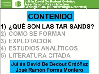 Julián David De Bedout Ordóñez
José Ramón Porras Montero
Geólogos-UIS (Bucaramanga-Colombia)

CONTENIDO
1)
2)
3)
4)
5)

¿QUÉ SON LAS TAR SANDS?
COMO SE FORMAN
EXPLOTACIÓN
ESTUDIOS ANALÍTICOS
LITERATURA CITADA
Julián David De Bedout Ordóñez
José Ramón Porras Montero

 