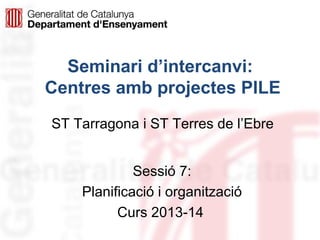 Seminari d’intercanvi:
Centres amb projectes PILE
ST Tarragona i ST Terres de l’Ebre
Sessió 7:
Planificació i organització
Curs 2013-14

 
