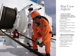 Ship Crew
Aspects
Continuously updated
and adequate Wages - bonus
renumeration, and employment
contract terms
•	Salaries	in	 S 	currency	
•	 e oining	Bonus	
•	Contract	period	Officers	4+1	months
(owner’s option)
•	Contract	period	 atings	6+1	months
(owner’s option)
•	Permanent	contracts	for	 anagement	
level officers
•	 mmediate	 an 	promotion	
•	 o	pre oining	expenses	for	seafarers	
Effective Rotation Planning
(based also on crew request)
•	 atings	max	vacation	3	months	
•	Officers	max	Vacation	2	months	
•	Seafarers 	 ocuments	extension
ex. IMO certificates planning
while on vacation
•	Stand by	bonus	when	re uired
for pool creation
•	Special	loyalty	schemes
 