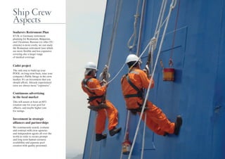 Ship Crew
Aspects
Seafarers Retirement Plan
If UK or Germany retirement
planning for Romanian, Bulgarian,
and Ukrainian, Russian (or other EU
citizens) is more costly, we can study
the Romanian retirement laws which
are more flexible and less expensive
covering also a larger range
of medical coverage.
Cadet project
The only way to build up your
POOL on long term basis, raise your
company’s Public Image in the crew
market. It’s an investment that you
should afford. Already experienced
crew are always more “expensive”.
Continuous advertising
in the local market
This will assure at least an 80%
rotation rate for your pool for
officers, and maybe higher rate
for ratings.
Investment in strategic
alliances and partnerships
We continuously search, evaluate
and contract with crew agencies
and independent agents all over the
world in order to secure prompt
and long term human resource
availability and separate pool
creation with quality personnel.
 
