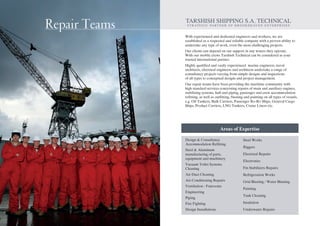 Repair Teams
With experienced and dedicated engineers and workers, we are
established as a respected and reliable company with a proven ability to
undertake any type of work, even the most challenging projects.
Our clients can depend on our support in any waters they operate.
With our mobile crews Tarshish Technical can be considered as your
trusted international partner.
Highly qualified and vastly experienced marine engineers, naval
architects, electrical engineers and architects undertake a range of
consultancy projects varying from simple designs and inspections
of all types to conceptual designs and project management.
Our repair teams have been providing the maritime community with
high standard services concerning repairs of main and auxiliary engines,
stabilizing systems, hull and piping, passenger and crew accommodation
refitting, as well as outfitting, blasting and painting on all types of vessels,
e.g. Oil Tankers, Bulk Carriers, Passenger Ro-Ro Ships, General Cargo
Ships, Product Carriers, LNG Tankers, Cruise Liners etc.
Repair Teams K.L. & F TARSHISH TECHNICAL
S T R AT E G I C PA RT N E R O F B R O O K H E AV E N E N T E R P R I S E S
Design & Consultancy
Accommodation Refitting
Steel & Aluminum
manufacturing of parts,
equipment and machinery
Vacuum Toilet Systems
Cleaning
Air Duct Cleaning
Air-Conditioning Repairs
Ventilation - Fanrooms
Engineering
Piping
Fire Fighting
Design Installations
Steel Works
Riggers
Electrical Repairs
Electronics
Fin Stabilizers Repairs
Refrigeration Works
Grid Blasting / Water Blasting
Painting
Tank Cleaning
Insulation
Underwater Repairs
Areas of Expertise
 