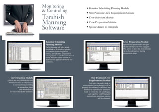 Monitoring
& Controling
Tarshish
Manning
Software
Rotation Scheduling
Planning Module
Early planning will offer mind-
free work to all involved parties.
Documents debriefing in due
course, and all other preparation
arrangements to get the crew “travel
ready”will also create a sense of
professional approach towards our
seafarers.
Crew Selection Module
All data has been included in this
module in order to offer access
to our database providing
an immediate, clear
and detailed view
for each one of our seafarers.
New Positions Crew
Requirements Module
Any open vacancies, new or
extraordinary crew changes, will be
properly documented, scheduled and
handled by experienced operators,
ready to overcome any challenges,
and together with Principals’
instructions, maximum success
will be obtained.
• Rotation Scheduling Planning Module
• New Positions Crew Requirements Module
• Crew Selection Module
• Crew Preparation Module
• Special Access to principals
Crew Preparation Module
Specialized operators for this part
of our activity have been engaged.
Our aim is to have the most detailed
view of each seafarer during
preparation stage.
New Positions Crew
Requirements Module
Any open vacancies, new or
extraordinary crew changes, will be
properly documented, scheduled and
handled by experienced operators,
ready to overcome any challenges,
and together with Principals’
instructions, maximum success
will be obtained.
 