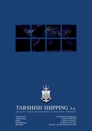 TARSHISH SHIPPING S.A.
Q U A L I T Y C R E W M A N A G E M E N T & M A N N I N G S E RV I C E S
Ajeltake Road,
Ajeltake Island,
Majuro,
Marshall Islands,
MH 96960
E. info@tarshish-shipping.eu
T. 0030 210 8955 928
F. 0030 210 9420 071
M. 0030 697 167 5759,
0030 697 270 3655, 0030 698 594 6445
 