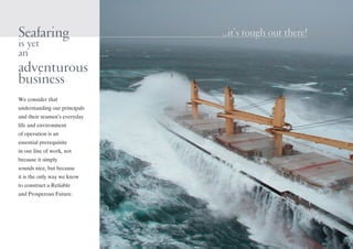 Seafaring
is yet
an
adventurous
business
We consider that
understanding our principals
and their seamen’s everyday
life and environment
of operation is an
essential prerequisite
in our line of work, not
because it simply
sounds nice, but because
it is the only way we know
to construct a Reliable
and Prosperous Future.
...it’s tough out there!...it’s tough out there!
 