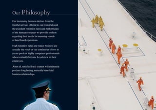 Our Philosophy
Our increasing business derives from the
trustful services offered to our principals and
the excellent retention rates and performance
of the human resources we provide to them
regarding their needs for manning vessels
or land based operations.
High retention rates and repeat business are
actually the result of our continuous efforts to
create pools of highly competent professionals
who eventually become Loyal crew to their
employers.
After all, satisfied loyal seamen will ultimately
produce long lasting, mutually beneficial
business relationships.
Our Philosophy
Our increasing business derives from the
trustful services offered to our principals and
the excellent retention rates and performance
of the human resources we provide to them
regarding their needs for manning vessels
or land based operations.
High retention rates and repeat business are
actually the result of our continuous efforts to
create pools of highly competent professionals
who eventually become Loyal crew to their
employers.
After all, satisfied loyal seamen will ultimately
produce long lasting, mutually beneficial
business relationships.
 