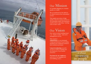 Expect...
Our Mission
In Tarshish Shipping we consider
quality as a habit.
We are dedicated in the delivery
of valued concern-free customized
service.
This implies provision of high
quality value for money services to
our principals which will ultimately
result in lower operating / running
costs of their vesels.
Our Vision
Our vision is about building hand
– to – hand a world – class crew
management service.
This requires:
Optimization of our principals’
vessels performance by providing
qualified and competent seafarers
and technical personnel.
Long term planning on pools
of crew as well as training and
development of our human
resources.
Provision for our employees
and crew of an engaging safe
and fulfilling career.…
Expect...
...is about
investing
in people
 