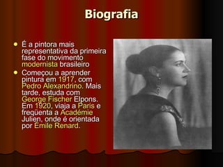 Biografia É a pintora mais representativa da primeira fase do movimento  modernista  brasileiro Começou a aprender pintura em  1917 , com  Pedro Alexandrino . Mais tarde, estuda com  George Fischer  Elpons . Em  1920 , viaja a  Paris  e freqüenta a  Académie   Julien , onde é orientada por  Émile Renard .  