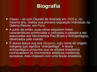 Biografia Casou – se com Oswald de Andrade em  1926  e, no mesmo ano, realiza sua primeira exposição individual, na Galeria Percier, em  Paris .  A partir de então, suas obras adquirem fortes características primitivistas e nativistas e passam a ser associadas aos Movimentos Pau-Brasil e Antropofágico, idealizados pelo marido.  É dessa época sua tela  Abaporu , cujo nome de origem indígena que significa "antropófago". A teoria antropofágica propunha que os artistas brasileiros conhecessem os movimentos estéticos modernos europeus, mas criassem com uma feição brasileira.  