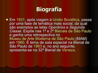 Biografia Em  1931 , após viagem à  União Soviética , passa por uma fase de temática mais social, da qual são exemplos as telas  Operários  e  Segunda Classe . Expõe nas 1ª e 2ª  Bienais de São Paulo  e ganha uma retrospectiva no  Museu de Arte Moderna de São Paulo  (MAM) em  1960 . É tema de sala especial na Bienal de São Paulo de  1963  e, no ano seguinte, apresenta-se na 32ª Bienal de  Veneza .  