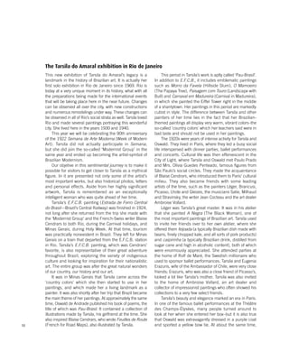 10
This new exhibition of Tarsila do Amaral’s legacy is a
landmark in the history of Brazilian art. It is actually her
first solo exhibition in Rio de Janeiro since 1969. Rio is
today at a very unique moment in its history, what with all
the preparations being made for the international events
that will be taking place here in the near future. Changes
can be observed all over the city, with new constructions
and numerous remodelings under way. These changes can
be observed in all of Rio’s social strata as well. Tarsila loved
Rio and made several paintings portraying this wonderful
city. She lived here in the years 1930 and 1940.
This year we will be celebrating the 90th anniversary
of the 1922 Semana de Arte Moderna (Week of Modern
Art). Tarsila did not actually participate in Semana,
but she did join the so-called ‘Modernist Group’ in the
same year and ended up becoming the artist-symbol of
Brazilian Modernism.
Our objetive in this sentimental journey is to make it
possible for visitors to get closer to Tarsila as a mythical
figure. In it are presented not only some of the artist’s
most important works, but also historical photos, letters
and personal effects. Aside from her highly significant
artwork, Tarsila is remembered as an exceptionally
intelligent woman who was quite ahead of her time.
Tarsila’s E.F.C.B. painting (Estrada de Ferro Central
do Brasil—Brazil’s Central Railway) was finished in 1924,
not long after she returned from the trip she made with
the ‘Modernist Group’ and the French-Swiss writer Blaise
Cendrars to both Rio, during the Carnival holidays, and
Minas Gerais, during Holy Week. At that time, tourism
was practically nonexistent in Brazil. They left for Minas
Gerais on a train that departed from the E.F.C.B. station
in Rio. Tarsila’s E.F.C.B. painting, which was Cendrars’
favorite, is also representative of their great adventure
throughout Brazil, exploring the variety of indigenous
culture and looking for inspiration for their nationalistic
art. The entire group was after the great natural wonders
of our country, our history and our art.
It was in Minas Gerais that Tarsila came across the
‘country colors’ which she then started to use in her
paintings, and which made her a living landmark as a
painter. It was also shortly after her trip that Brazil became
the main theme of her paintings. At approximately the same
time, Oswald de Andrade published his book of poems, the
title of which was Pau-Brasil. It contained a collection of
illustrations made by Tarsila, his girlfriend at the time. She
also inspired Blaise Cendrars, who wrote Feuilles de Route
(French for Road Maps), also illustrated by Tarsila.
This period in Tarsila’s work is aptly called ‘Pau-Brasil’.
In addition to E.F.C.B., it includes emblematic paintings
such as Morro da Favela (Hillside Slum), O Mamoeiro
(The Papaya Tree), Paisagem com Touro (Landscape with
Bull) and Carnaval em Madureira (Carnival in Madureira),
in which she painted the Eiffel Tower right in the middle
of a shantytown. Her paintings in this period are markedly
cubist in style. The difference between Tarsila and other
painters of her time lies in the fact that her Brazilian-
themed paintings all display very warm, vibrant colors–the
so-called ‘country colors’ which her teachers said were in
bad taste and should not be used in her paintings.
The 1920s were years of intense activity for Tarsila and
Oswald. They lived in Paris, where they led a busy social
life interspersed with dinner parties, ballet performances
and concerts. Cultural life was then effervescent in the
City of Light, where Tarsila and Oswald met Paulo Prado
and Mrs. Olívia Guedes Penteado, famous figures from
São Paulo’s social circles. They made the acquaintance
of Blaise Cendrars, who introduced them to Paris’ cultural
milieu. They also became friends with some leading
artists of the time, such as the painters Léger, Brancusi,
Picasso, Lhote and Gleizes, the musicians Satie, Milhaud
and Stravinsky, the writer Jean Cocteau and the art dealer
Ambroise Vollard.
Léger was Tarsila’s great master. It was in his atelier
that she painted A Negra (The Black Woman), one of
the most important paintings of Brazilian art. Tarsila used
to invite her friends over to her own atelier, where she
offered them feijoada (a typically Brazilian dish made with
beans, finely chopped kale, and all sorts of pork products)
and caipirinha (a typically Brazilian drink, distilled from
sugar cane and high in alcoholic content), both of which
were enormously appreciated. She attended parties at
the home of Rolf de Maré, the Swedish millionaire who
used to sponsor ballet performances. Tarsila and Eugenia
Erazuris, wife of the Ambassador of Chile, were very close
friends; Erazuris, who was also a close friend of Picasso’s,
looked a lot like Tarsila’s mother. Tarsila was also invited
to the home of Ambroise Vollard, an art dealer and
collector of impressionist paintings who often showed his
collections to a very few select friends.
Tarsila’s beauty and elegance marked an era in Paris.
In one of the famous ballet performances at the Théâtre
des Champs-Élysées, many people turned around to
look at her when she entered her box–but it is also true
that Oswald was extravagantly dressed in a purple coat
and sported a yellow bow tie. At about the same time,
The Tarsila do Amaral exhibition in Rio de Janeiro
 