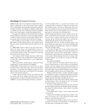 101
Dr. André Teixeira Pinto—, a cousin of her mother’s. The
couple spend their honeymoon in Argentina and Chile. That
was Tarsila’s choice, and quite an adventurous trip at the
time. Soon afterwards, they move to the São Bernardo farm,
where Tarsila’s first and only daughter is born in the same
year. Later on, they move on to the Sertão farm.
[1913] Having separated from André, Tarsila moves to São
Paulo. Undecided as for which artistic career to pursue, she
tries her hand in poetry, practices piano and does some
painting, still by reproducing images. Such activities are
interspersed with periods of rest on the Sertão farm.
[1916-1919] These are Tarsila’s formative years as an
artist. Still living in São Paulo, she studies modeling with
Wilhelm Zadig and Oreste Mantovani—the former of Swedish
extraction; the latter, Italian.
From 1917 through 1919, Tarsila studies drawing with
Pedro Alexandrino, who guides her through the setting up of
a private studio school—the first “artist’s atelier” in town (at
Vitória Street)—where Alexandrino himself ends up teaching.
In this period, Tarsila develops the habit of carrying “little
drawing notebooks” around with her in order to record day-
to-day scenes.
She meets Anita Malfatti.
In 1919, pianist and composer João de Souza Lima, a
friend of Tarsila’s family, on a trip to France as a scholarship
grantee under the auspices of the Pensionato Artístico do
Estado de São Paulo (Artist’s Boarding House of the State of
São Paulo), gets in touch with the Académie Julian in Paris
and encourages Tarsila to further her art studies there.
Between 1919 and 1920, a number of Tarsila’s sonnets
are published in Castália, a periodical published by Ginásio
Oswaldo Cruz (Oswaldo Cruz High School), which had been
founded and was directed by José Marques da Cruz.
[1920-1921] In early 1920, Tarsila attends classes taught
by Georg Elpons, who—according to her—“is the only
impressionist teacher living in São Paulo.”
On June 3, Tarsila leaves for Europe once more, this time
with her daughter, aboard the SS Deseado. Before she leaves,
she leases her atelier to Elpons. Dulce attends a boarding
school in London.
Tarsila settles down in Paris— first in a hotel, then at the
rue du Louvre.
Tarsila and Anita Malfatti exchange frequent letters. They
have a lot to catch up on—the cultural and artistic affairs
going on in both São Paulo and Paris.
Tarsila attends the Académie Julian: at first, her work is
restricted to the study of nude drawings. The following year,
she starts work on paintings of live models.
[1886] Tarsila is born in the small town of Capivari, São Paulo,
Brazil, on September 1. She is the second of seven children
born to coffee growers José Estanislaw do Amaral and Lydia Dias
de Aguiar do Amaral. Her siblings are Oswaldo, Cecília, Dulce,
Luiz, Milton and José. She is baptized at the São João Batista
parish church (also located in Capivari) the following month.
She spends her childhood on the São Bernardo and Santa
Teresa do Alto farms (the former in the municipality of Rafard,
a district of Capivari at the time, and the latter in Monte Serrat,
an equally small municipality now oficially named Itupeva).
She is taught to read and write in French. Her teacher,
Mlle. Marie van Varemberg d’Egmont, was a Belgian young
lady from whom Tarsila’s father had purchased one of his
farms.
[c. 1898-1902] Tarsila is taken to the city of São Paulo,
where she starts living in her grandfather’s mansion at
Conselheiro Nébias Street. She attends a school run by nuns
in the Santana section of town. She receives her first Holy
Communion at the school’s chapel.
From February 1901 through November 1902 Tarsila
attends high school in the inaugural class of Nossa Senhora
do Sion (Our Lady of Sion) School, in the Higienópolis
section of town.
At the end of 1902, Tarsila’s parents, Cecília and Tarsila
herself leave for Europe aboard the SS Magellan.
[1903-1905] Tarsila attends the Sacré-Coeur de Jésus
boarding school in Barcelona, Spain, where her first artistic
experience is a drawing of the Sagrado Coração de Jesus
(Sacred Heart of Jesus), which she copied from an European
picture in the school’s collection.
In 1905, before returning to Brazil, she visits Paris with
her mother and all her siblings. Upon their return, they’re
receptioned with a party on their father’s São Bernardo farm.
[1906] On January 18 Tarsila gets married to a physician—
Chronology | By Margarida Sant’Anna
Tarsila do Amaral, déc. 1950. Fotógrafo não creditado
Tarsila do Amaral, 1950s. Uncredited photographer
 