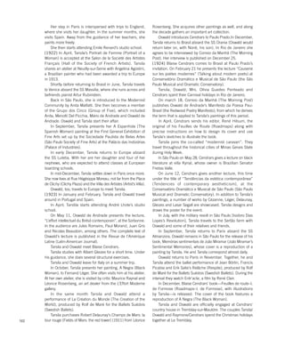 102
Her stay in Paris is interspersed with trips to England,
where she visits her daughter. In the summer months, she
visits Spain. Away from the guidance of her teachers, she
paints more freely.
She then starts attending Emile Renard’s studio school.
[1922] In April, Tarsila’s Portrait de Femme (Portrait of a
Woman) is accepted at the Salon de la Societé des Artistes
Français (Hall of the Society of French Artists). Tarsila
shares an atelier at Neuilly-sur-Seine with Angelina Agostini,
a Brazilian painter who had been awarded a trip to Europe
in 1913.
Shortly before returning to Brasil in June, Tarsila travels
to Venice aboard the SS Massilia, where she runs across and
befriends pianist Artur Rubinstein.
Back in São Paulo, she is introduced to the Modernist
Community by Anita Malfatti. She then becomes a member
of the Grupo dos Cinco (Group of Five), which included
Anita, Menotti Del Picchia, Mário de Andrade and Oswald de
Andrade. Oswald and Tarsila start their affair.
In September, Tarsila presents her A Espanhola (The
Spanish Woman) painting at the First General Exhibition of
Fine Arts set up by the Sociedade Paulista de Belas Artes
(São Paulo Society of Fine Arts) at the Palácio das Indústrias
(Palace of Industries).
In early December, Tarsila returns to Europe aboard
the SS Lutetia. With her are her daughter and four of her
nephews, who are expected to attend classes at European
boarding schools.
In mid-December, Tarsila settles down in Paris once more.
She now lives at Rue Hégésippe Moreau, not far from the Place
de Clichy (Clichy Plaza) and the Villa des Artistes (Artist’s Villa).
Oswald, too, travels to Europe to meet Tarsila.
[1923] In January and February, Tarsila and Oswald travel
around in Portugal and Spain.
In April, Tarstila starts attending André Lhote’s studio
school.
On May 11, Oswald de Andrade presents the lecture,
“L’effort intellectuel du Brésil contemporain”, at the Sorbonne.
In the audience are Jules Romains, Paul Morand, Juan Gris
and Nicolas Beaudoin, among others. The complete text of
Oswald’s lecture is published in the Revue de l’Amérique
Latine (Latin-American Journal).
Tarsila and Oswald meet Blaise Cendrars.
Tarsila studies with Albert Gleizes for a short time. Under
his guidance, she does several structural exercises.
Tarsila and Oswald leave for Italy on a summer trip.
In October, Tarsila presents her painting, A Negra (Black
Woman), to Fernand Léger. She often visits him at his atelier.
At her own atelier, she is visited by critic Maurice Raynal and
Léonce Rosenberg, an art dealer from the L’Effort Moderne
gallery.
In the same month Tarsila and Oswald attend a
performance of La Création du Monde (The Creation of the
World), produced by Rolf de Maré for the Ballets Suédois
(Swedish Ballets).
Tarsila purchases Robert Delaunay’s Champs de Mars: la
tour rouge (Fields of Mars: the red tower) (1911) from Léonce
Rosenberg. She acquires other paintings as well, and along
the decade gathers an important art collection.
Oswald introduces Cendrars to Paulo Prado.In December,
Tarsila returns to Brasil aboard the SS Orania (Oswald would
return later on, with Nonê, his son). In Rio de Janeiro she
agrees to be interviewed by Correio da Manhã (The Morning
Post). Her interview is published on December 25.
[1924] Blaise Cendrars comes to Brasil at Paulo Prado’s
invitation. On February 21 he presents the lecture “Causerie
sur les poètes modernes” (Talking about modern poets) at
Conservatório Dramático e Musical de São Paulo (the São
Paulo Musical and Dramatic Conservatory).
Tarsila, Oswald, Mrs. Olívia Guedes Penteado and
Cendrars spent their Carnival holidays in Rio de Janeiro.
On march 18, Correio da Manhã (The Morning Post)
publishes Oswald de Andrade’s Manifesto da Poesia Pau-
Brasil (the Redwood Poetry Manifesto), from which he derives
the term that is applied to Tarsila’s paintings of this period.
In April, Cendrars sends his editor, René Hilsum, the
original of his Feuilles de Route (Roadmaps) along with
precise instructions on how to design its cover and use
Tarsila’s sketches to illustrate the book.
Tarsila joins the co-called “modernist caravan”. They
travel throughout the historical cities of Minas Gerais State
during Holy Week.
In São Paulo on May 28, Cendrars gives a lecture on black
literature at villa Kyrial, whose owner is Brazilian Senator
Freitas Valle.
On June 12, Cendrars gives another lecture, this time
under the title of “Tendências da estética contemporânea”
(Tendencies of contemporary aestheticism), at the
Conservatório Dramático e Musical de São Paulo (São Paulo
Musical and Dramatic Conservatory). In addition to Tarsila’s
paintings, a number of works by Cézanne, Léger, Delaunay,
Gleizes and Lasar Segall are showcased. Tarsila designs and
draws the poster for the event.
In July, with the military revolt in São Paulo [Isidoro Dias
Lopes’s Revolution], Tarsila travels to the Sertão farm with
Oswald and some of their relatives and friends.
In September, Tarsila returns to Paris aboard the SS
Almanzora. Oswald remains in São Paulo for the release of his
book, Memórias sentimentais de João Miramar (João Miramar’s
Sentimental Memories), whose cover is a reproduction of a
painting by Tarsila. He and Tarsila correspond almost daily.
Oswald returns to Paris in November. Together, he and
Tarsila attend the ballet performance of Jean Börlin, Francis
Picabia and Erik Satie’s Relâche (Respite), produced by Rolf
de Maré for the Ballets Suédois (Swedish Ballets). During the
interval they watch Entr’acte, a film by René Clair.
In December, Blaise Cendrars’ book—Feuilles de route–I.
de Formose (Roadmaps–I. de Formose), with illustrations
by Tarsila—is released. The cover of the book features a
reproduction of A Negra (The Black Woman).
Tarsila and Oswald are officially engaged at Cendrars’
country house in Tremblay-sur-Mauldre. The couples Tarsila/
Oswald and Raymone/Cendrars spend the Christmas holidays
together at Le Tremblay.
 