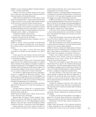 103
student Oswald de Andrade), with a cover drawing by Tarsila
and illustrations by the author himself.
[1928] On January 11, Tarsila gives Oswald a birthday present:
a painting which would later be titled Abaporu (“man who eats
human flesh,” in the Tupi-Guarani language) and which would
soon trigger the so-called anthropophagic movement.
At Mário de Andrade’s house, Oswald does a reading of
his Anthropophagic Manifesto for the benefit of his friends. In
May, the Revista de Antropofagia (Antropophagy Magazine)
(founded by Oswald de Andrade, Raul Bopp and Alcântara
Machado) publishes the Manifesto in its first number, along
with a graphic reproduction of Tarsila’s Abaporu.
In the same month, Tarsila and Oswald go back to Paris
in order to make preparations for a new exhibition of Tarsila’s
work. They take with them twelve of her canvases, all of them
painted in Brazil.
Tarsila’s second exhibition, which was also held at Galerie
Percier (the Percier Gallery) is held on June 18–July 2. Her
paintings are once more framed by Legrain.
Soon after the exhibition ends, Tarsila and Oswald return
to Brasil aboard the SS Astúrias. They leave Nonê and Dulce
under the care of painter Angelina Agostini.
[1929] In February, Tarsila and Oswald welcome Benjain
Péret to their house. The following month, Péret gives a lecture
titled “L’esprit moderne: du symbolisme au surrealisme” (The
modern spirit: from symbolism to surrealism) in São Paulo.
In March, the so-called modernists offer a luncheon at
Mappin Stores in honor of Piolim, a famous Circo Alcebíades
(Alcebíades Circus) clown. Among those present are
Benjamin Péret and Elsie Houston.
Tarsila’s first solo exhibition in Brasil takes place at the
Palace Hotel in Rio on July 20—30. Thirty-five of her works are
on display there—all of them painted between 1923 and 1929.
The exhibition’s catalogue, which includes texts by Parisian art
critics for the 1926 and 1928 exhibitions, as well as by Brazilian
art critics, is designed and organized by Geraldo Ferraz.
The same exhibition is also held at the edifício Glória
(Glória building) in downtown São Paulo from September 17
through 26. On the last two days of the exhibition, Tarsila
includes a number of works by Picasso, Léger, Lhote, De
Chirico, Delaunay, Brancusi and Gleizes, all of them from her
own private collection.
Through the mediation of Governor Júlio Prestes, São
Paulo State purchases Tarsila’s São Paulo, a painting which
was made part of the Pinacoteca do Estado (State Art Gallery)
collection in 1931.
On their visit to Brasil, Le Corbusier, Josephine Baker and
philosopher Hermann Keyserling are receptioned by Tarsila
and Oswald.
In October, the New York Stock Market crash triggers a
global crisis. The Santa Teresa do Alto farm is foreclosed by
the Banco do Estado de São Paulo (São Paulo State Bank).
Oswald falls in love with Pagu. Tarsila’s marriage to him
comes to an end.
[1930] Tarsila participates in two collective exhibitions
in Brasil: Exposição de uma Casa Modernista (Exhibition
of a Modernistic House) at the house devised by Gregori
[1925] In January, Tarsila gets settled on Boulevard Berthier
in Paris: “a period of silent work”.
In March, she returns to Brazil aboard the SS Lutetia.
Once in São Paulo, she settles down on Alameda Barão de
Piracicaba (Barão de Piracicaba Boulevard).
In May, Tarsila and Oswald (who is in São Paulo for a short
period of time) participate in a dinner party hosted by René
Thiollier and offered in honor of Mrs. Olívia Guedes Penteado
at villa Fortunata, on Avenida Paulista (Paulista Avenue).
In June, Oswald leaves for Paris on a business trip that,
among other things, has to do with the publication of his book
Pau-Brasil (Redwood) (Au Sans Pareil editors). The book is
prefaced by Paulo Prado and fully illustrated by Tarsila. One
of Oswald’s poems—Atelier—is dedicated to her.
In September, Oswald is back in Brasil.
In December, Tarsila and Oswald leave for Paris on a
“prenuptial” trip aboard the SS Cap Polonio.
Mário de Andrade writes the poem Tarsiwaldo in honor of
Tarsila and Oswald.
[1926] In January, Tarsila and Oswald leave Marseilles
on a cruise throughout the Middle East, accompanied by
their children and the couples Cláudio de Souza and Altino
Arantes.
In March, back again in France, they start making
preparations for Tarsila’s first solo exhibition to be held in
Paris.
In April, upon their return to Brasil, Cendrars sends Tarsila
a number of new poems. He wishes to have them published
in the exhibition’s catalogue.
Tarsila’s exhibition is held on June 7-23 at André Level’s
Galerie Percier (rue La Boétie) (Percier Gallery on La Boétie
Street). Seventeen of her paintings are displayed, in addition to
drawings and watercolors. At the suggestion of the exhibition’s
art dealer, Tarsila’s paintings are framed by Pierre Legrain. The
corresponding catalogue includes some of Cendrars’ poems
and, on its cover, a reproduction of Tarsila’s self-portrait.
The exhibition is highly praised by the local newspapers.
Acting on a suggestion by Maximilian Gauthier, Tarsila
donates one of her paintings—A Cuca (The Hobgoblin)—to
the Fonds National d’Art Contemporain (the National Fund for
Contemporary Art). In 1928, A Cuca is taken to the Musée de
Grenoble (Grenoble Museum) for safekeeping.
In August, Tarsila and Oswald arrive in Santos, São Paulo,
aboard the SS Almanzora and make final preparations for
their wedding.
They get married on October 30, in a ceremony held at
Tarsila’s residence. They live off and on in both São Paulo and
the Santa Teresa do Alto farm.
[1927] Tarsila and Oswald remain in Brasil. These are times
of calm: their work pace is attenuated.
Between May and August, Tarsila’s daughter, Dulce,
travels to the Amazon with Mário de Andrade, Mrs. Olívia
Guedes Penteado and her niece Mag (Margarida Guedes
Nogueira). Upon their return, Tarsila and Oswald go to Bahia
to welcome them back. They all return to São Paulo together.
Oswald publishes his Primeiro caderno de poesia do
alumno Oswald de Andrade (First notebook of poetry by
 