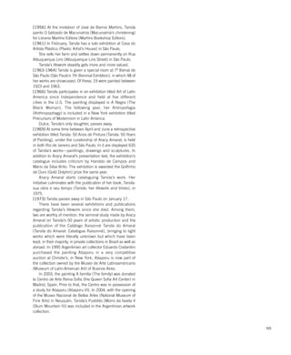 105
[1956] At the invitation of José de Barros Martins, Tarsila
paints O batizado de Macunaíma (Macunaíma’s christening)
for Livraria Martins Editora (Martins Bookshop Editors).
[1961] In February, Tarsila has a solo exhibition at Casa do
Artista Plástico (Plastic Artist’s House) in São Paulo.
She sells her farm and settles down permanently on Rua
Albuquerque Lins (Albuquerque Lins Street) in São Paulo.
Tarsila’s lifework steadily gets more and more valued.
[1963-1964] Tarsila is given a special room at 7ª Bienal de
São Paulo (São Paulo’s 7th Biennial Exhibtion), in which 48 of
her works are showcased. Of these, 19 were painted between
1923 and 1963.
[1966] Tarsila participates in an exhibition titled Art of Latin
America since Independence and held at five different
cities in the U.S. The painting displayed is A Negra (The
Black Woman). The following year, her Antropofagia
(Anthropophagy) is included in a New York exhibition titled
Precursors of Modernism in Latin America.
Dulce, Tarsila’s only daughter, passes away.
[1969] At some time between April and June a retrospective
exhibition titled Tarsila: 50 Anos de Pintura (Tarsila: 50 Years
of Painting), under the curatorship of Aracy Amaral, is held
in both Rio de Janeiro and São Paulo. In it are displayed 635
of Tarsila’s works—paintings, drawings and sculptures. In
addition to Aracy Amaral’s presentation text, the exhibition’s
catalogue includes criticism by Haroldo de Campos and
Mário da Silva Brito. The exhibition is awarded the Golfinho
de Ouro (Gold Dolphin) prize the same year.
Aracy Amaral starts cataloguing Tarsila’s work. Her
initiative culminates with the publication of her book, Tarsila:
sua obra e seu tempo (Tarsila: her lifework and times), in
1975.
[1973] Tarsila passes away in São Paulo on January 17.
There have been several exhibitions and publications
regarding Tarsila’s lifework since she died. Among them,
two are worthy of mention: the seminal study made by Aracy
Amaral on Tarsila’s 50 years of artistic production and the
publication of the Catálogo Raisonné Tarsila do Amaral
(Tarsila do Amaral: Catalogue Raisonné), bringing to light
works which were literally unknown but which have been
kept, in their majority, in private collections in Brazil as well as
abroad. In 1995 Argentinian art collector Eduardo Costantini
purchased the painting Abaporu in a very competitive
auction at Christie’s, in New York. Abaporu is now part of
the collection owned by the Museo de Arte Latinoamericano
(Museum of Latin-Amercan Art) of Buenos Aires.
In 2003, the painting A família (The family) was donated
to Centro de Arte Reina Sofia (the Queen Sofia Art Center) in
Madrid, Spain. Prior to that, the Centro was in possession of
a study for Abaporu [Abaporu VI]. In 2004, with the opening
of the Museo Nacional de Bellas Artes (National Museum of
Fine Arts) in Neuquén, Tarsila’s Pueblito [Morro da favela II
(Slum Mountain II)] was included in the Argentinian artwork
collection.
 