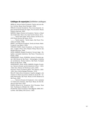 107
ABDALLA, Antonio Carlos (Curadoria). Tarsila: percurso afe-
tivo. Curitiba: Museu Oscar Niemeyer, 2008.
ARAUJO, Emanoel (Curadoria). Para nunca esquecer: ne-
gras memórias/memórias de negros. Rio de Janeiro: Museu
Histórico Nacional, 2002.
BARROS, Regina Teixeira de (Curadoria). Tarsila e o Brasil
dos modernistas. Nova Lima: Casa Fiat de Cultura, 2011.
______. Tarsila sobre papel. Vitória: Museu de Arte do Es-
pírito Santo Dionísio Del Santo, 2010.
______. Tarsila viajante – Tarsila viajera. São Paulo: Pina-
coteca do Estado, 2008.
BONET, Juan Manuel (Curadoria). Tarsila do Amaral. Madri:
Fundación Juan March, 2009.
FRÈCHES-THORY, Claire (Curadoria). Le Douanier Rous-
seau: Jungles à Paris. Paris: Musée d’Orsay; Réunion des
Musées Nationaux, 2006.
HEDEL-SAMSON, Brigitte (Curadoria). Fernand Léger – Re-
lações e amizades brasileiras. São Paulo: Pinacoteca do
Estado, 2009.
HERKENHOFF, Paulo; PEDROSA, Adriano (Curadoria ge-
ral). XXIV Bienal de São Paulo – Antropofagia e histórias
de canibalismos. Núcleo histórico. São Paulo: Fundação
Bienal de São Paulo, 1998.
HERKENHOFF, Paulo; HEDEL-SAMSON, Brigitte (Curado-
ria). Tarsila do Amaral: peintre brésilienne à Paris – 1923-
1929. Paris: Maison de l'Amérique Latine, 2005.
HULTEN, Pontus (Curadoria geral). Paris Moscou 1900-
1930. Paris: Centre Georges Pompidou, 1979.
MILLIET, Maria Alice (Curadoria). Espelho selvagem: arte
moderna no Brasil da primeira metade do século XX – Co-
leção Nemirovsky. São Paulo: Museu de Arte Moderna de
São Paulo, 2002.
______. Tarsila do Amaral e Di Cavalcanti: mito e realidade
no modernismo brasileiro. São Paulo: Museu de Arte Mo-
derna de São Paulo, 2002.
RUBIN, William et al. (Curadoria). Henri Rousseau. Nova
York: The Museum of Modern Art, 1985.
SYLVESTER, David (Curadoria). René Magritte 1898-1967.
Londres: Tate Gallery; Arts Council, 1969.
Catálogos de exposições | Exhibition catalogues
 
