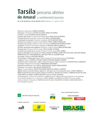 de 14 de fevereiro a 29 de abril de 2012 | February 14 – April 29, 2012
Produção | Produced by Realização | Presented by
Apoio | General Support Services by
Patrocínio | Sponsored by Banco do Brasil
Realização | Presented by Centro Cultural Banco do Brasil
Curadoria | Curator ANTONIO CARLOS ABDALLA
Curadoria pela família | Curator for the Amaral Family TARSILINHA DO AMARAL
Produção Executiva | Executive Producer CULT ARTE E COMUNICAÇÃO
Coordenação de produção | Production Coordinator EDITH AZEVEDO ZOGBI
Assistente de curadoria | Assistant Curator PAULO LEONEL GOMES VERGOLINO
Assistente de produção | Assistant to Executive Producer ADRIANA PICHOTANO ATHAIDE
Expografia | Project for the Exhibition developed by ANTONIO CARLOS ABDALLA
Arquiteto responsável pela expografia | Architect in charge of Project ARNALDO MACHADO
Produção local | Producer in Rio de Janeiro PAULO DUQUE ESTRADA
Assistente de produção local | Assistant Producer in Rio de Janeiro Ralf Ramos
Equipe de Montagem | Assembling Team PAULO DUQUE ESTRADA, ALMIR PINTO DA SILVA, KAZUHIRO BEDIM,
WIBESON SALUS, TIAGO BARBOTEO, ADILSON D’AVILLA, GLAUBER SILVA
Iluminação | Lighting by ANTONIO MENDEL
Projeto Gráfico e Programação Visual | Graphic Design and Visual Programming by tsa.design
Fotografia | Photos by ROMULO FIALDINI, Marco Antonio Amaral Rezende
Revisão de textos e versão para o inglês | Editing & Portuguese-English Translation by ANTONIO PAULO CARROZZO
Cronologia | Biographical Chronology by MARGARIDA SANT’ANNA
Assessoria de Imprensa | Press Relations ANNA ACCIOLY (ADOIS Comunicação)
Transporte | Transportation MILLENIUM TRANSPORTES
Seguro | Insurance Agency GRUPO SEGURADOR BANCO DO BRASIL E MAPFRE
Agradecimentos: Aos colecionadores, galerias e instituições que nos emprestaram obras. A ARACY AMARAL e
MARIA ALICE MILLIET pelo excelente material de referência. Agradecemos também a SABRINA SOUZA DA SILVA,
TIAGO MATIELLO ZOGBI e ÁLVARO MACHADO, pela sua valiosa cooperação.
Acknowledgments: Thanks to the institutions, art galleries and art collectors who have kindly lent us their paintings
for the present exhibition and, in particular, to ARACY AMARAL and MARIA ALICE MILLIET for their excellent
reference material. Thanks also to SABRINA SOUZA DA SILVA, TIAGO MATIELO ZOGBI e ÁLVARO MACHADO for
their invaluable assistance.
 