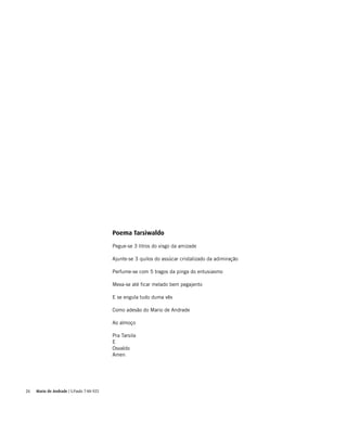 26
Poema Tarsiwaldo
Pegue-se 3 litros do visgo da amizade
Ajunte-se 3 quilos do assúcar cristalizado da adimiração
Perfume-se com 5 tragos da pinga do entusiasmo
Mexa-se até ficar melado bem pegajento
E se engula tudo duma vês
Como adesão do Mario de Andrade
Ao almoço
Pra Tarsila
E
Osvaldo
Amen
Mario de Andrade | S.Paulo 7-XII-925
 