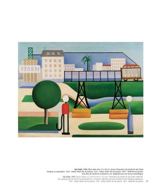 37
São Paulo, 1924. Óleo sobre tela. 67 x 90 cm. Acervo Pinacoteca do Estado de São Paulo
Integrou as exposições: 1929 – Palace Hotel, Rio de Janeiro; 1933 – Palace Hotel, Rio de Janeiro; 1969 – MAM-Rio de Janeiro.
Esta obra de Tarsila foi a primeira a ser adquirida para um acervo museólogico.
São Paulo, 1924. Oil on canvas. 67 x 90 cm (26.4 x 35.4 in.). Pinacoteca do Estado de São Paulo Collection.
This painting was the first to be purchased for a museum collection and was included in the following exhibitions:
1929 – Palace Hotel, Rio de Janeiro; 1933 – Palace Hotel, Rio de Janeiro; 1969 – MAM-Rio de Janeiro
 