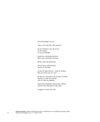 42
Só a antropofagia nos une.
Tupy, or not tupy that is the question.
Só me interessa o que não é meu.
Lei do homem.
Lei do antropOfago.
Queremos a revolução Carahiba.
Maior que a revolução Francesa.
Morte e vida das hypotheses.
Nunca fomos cathechisados.
fizemos foi Carnaval.
Só não hA determinismo – onde hA mistério.
Mas que temos nós com isso?
Se Deus é a consciência do Universo Increado,
Guaracy é a mãe dos viventes.
Jacy é a mãe dos vegetaes.
Antes dos portuguezes descobrirem o Brasil,
o Brasil tinha descoberto a felicidade.
A alegria é a prova dos nove.
Oswald de Andrade | Manifesto Antropófago (trecho). Em Piratininga Ano 374 da Deglutição do Bispo Sardinha.
(Revista de Antropofagia, Ano 1, nº 1, maio de 1928)
 
