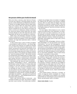 5
Um percurso afetivo para Tarsila do Amaral
Muito já se falou e escreveu sobre Tarsila do Amaral,
uma das mais originais e marcantes figuras da cultura
do país e artista emblemática do Modernismo brasileiro.
É sempre um privilégio trabalhar próximo desse verda-
deiro ícone cultural. Além dos indiscutíveis aspectos
estéticos e históricos de seu trabalho, o fascínio por
Tarsila é resultado de sua vida intensa numa época de
brilho e convívio com intelectuais, artistas e promotores
de cultura que fizeram história nesta terra nas quatro
primeiras décadas do século XX. São todos eles nomes
respeitados até hoje por sua importância e ineditismo.
Nesta nova e rara exposição individual da artista,
o roteiro curatorial por si só torna explícita a intenção
inerente à escolha dos trabalhos. Faz-se desnecessário,
portanto, um longo texto explicativo sobre o material
aqui reunido.
A ideia central surgiu a partir do Diário de Viagens
– preciosidade em poder da família –, que Tarsila orga-
nizou durante suas andanças com Oswald de Andrade
nos anos 1920. É documento de caráter pessoal, íntimo
mesmo, que permite uma benvinda intromissão em sua
vida particular. Com o Diário ficou claro o projeto: reu-
niu-se uma bela coleção para dar à mostra um contorno
emocional, afetivo e único àquela que Oswald chamava
de “caipirinha vestida por Poiret”. Vale também lembrar
as compreensíveis dificuldades para se conseguir traba-
lhos de tal importância, constantemente requisitados
para mostras nacionais e internacionais e dificilmente
liberados pelos museus e aficionados colecionadores.
Esta exposição não leva em conta os períodos –
Pau-Brasil, Antropofágico e Social – habitualmente
identificados na obra de Tarsila. O enfoque dado pela
curadoria foi intimista, temático e, quando possível,
cronológico. Há uma intencional liberdade de leitu-
ra, planejada de modo a induzir o visitante a sentir-
-se mais próximo da vida da artista e admirar as obras
individualmente, livres de classificações mais rígidas.
A expografia da mostra permite inusitada liberdade na
apreciação dos trabalhos – agrupados principalmente
por critérios estéticos –, fato verdadeiramente raro em
exposições desta importância.
Assim, este Percurso Afetivo é emocional – uma
sucessão de flashes com obras, documentos e objetos
que eram caros à artista. Fica evidenciado, também,
o objetivo de privilegiar obras vinculadas à iconografia
da cidade do Rio de Janeiro e aos acervos e coleções
cariocas. Além do citado Diário de Viagens, são muito
importantes e constituem motores de todo o Percurso
os aspectos familiares de Tarsila, obtidos mediante as
informações dadas por Tarsilinha do Amaral, sobrinha-
-neta da artista.
Em suas viagens, Tarsila deparou-se com o mesmo
impacto que experimenta o bom observador; foi influen-
ciada por tudo à sua volta e reproduziu-o em sua arte.
Na exposição há também destaque para as obras que
retratam pessoas próximas à artista, seu período de for-
mação intelectual e artística, influências recebidas, re-
ligiosidade, preocupação social e a fase onde o onírico
se fez mais presente.
Destaca-se a obra Antropofagia, leitmotiv do Mani-
festo Antropófago e um dos documentos mais originais,
importantes e – por que não? extravagantes – da arte
brasileira. O Manifesto e a obra de Tarsila são verdadeiro
monumento à cultura nacional, nascidos de toda a agita-
ção da Semana de Arte Moderna (1922) e do Modernis-
mo, que pôs de pernas para o ar a vida cultural, bastante
provinciana, da cidade que estava em vias de experimen-
tar um crescimento avassalador. Tudo ao mesmo tempo
provocador, iconoclástico e revolucionário.
A obra de Tarsila é atemporal. Veio para ficar. Além
dos trabalhos originais estão expostos documentos e
objetos (cartas, fotografias, uma pulseira do estilis-
ta francês Poiret e, principalmente, o próprio Diário
de Viagens). Tarsila pertencia à alta burguesia cafe-
eira paulista e chamava a atenção por sua elegância
e originalidade ao andar pelas ruas de Paris. Isso é,
entretanto, sinal de contradição para uma mulher que
sofreu as influências de toda a intelectualidade ligada
ao Partidão (o Partido Comunista da época) e se pre-
ocupava com aspectos sociais, depois representados
em sua obra.
Uma ousadia finaliza o Percurso: a inclusão, na
mostra, da segunda versão (inacabada) de A Negra
sugere a continuidade de seu trabalho e as inúmeras
possibilidades de interpretação da obra fundamental de
Tarsila, que permanece, assim, em aberto.
Antonio Carlos Abdalla | Curador
 