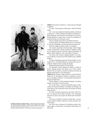 95
Oswald de Andrade e Tarsila do Amaral, c. 1923. Arquivo Mário de Andra-
de. Instituto de Estudos Brasileiros – USP, São Paulo. Fotógrafo não creditado
Oswald de Andrade and Tarsila do Amaral, c. 1923. Mário de Andrade Archive.
Instituto de Estudos Brasileiros – USP, São Paulo. Uncredited photographer
[1923] Entre janeiro e fevereiro, o casal viaja por Portugal
e Espanha.
Em abril, Tarsila passa a frequentar o ateliê de André
Lhote.
Em 11 de maio, Oswald de Andrade profere conferência
na Sorbonne, “L’effort intellectuel du Brésil contemporain”.
Estão presentes Jules Romains, Paul Morand, Juan Gris e
Nicolas Beaudoin, entre outros. O texto da conferência é
publicado Revue de l’Amérique Latine.
Tarsila e Oswald aproximam-se de Blaise Cendrars.
A artista estuda com Albert Gleizes por um curto perío-
do. Sob sua orientação, faz vários exercícios de estrutura.
Parte em viagem de verão à Itália, com Oswald.
Em outubro, apresenta a Fernand Léger a tela A Negra
e passa a frequentar o ateliê do artista, e também recebe
em seu ateliê a visita do marchand Léonce Rosenberg, da
galeria L’Effort Moderne, e do crítico Maurice Raynal.
No mesmo mês, Tarsila e Oswald assistem a La Créa-
tion du Monde, produzido por Rolf de Maré para os Ballets
Suédois.
De Léonce Rosenberg, adquire Champs de Mars: la tour
rouge (1911), de Robert Delaunay, constituindo uma im-
portante coleção de arte ao longo da década.
Oswald apresenta Cendrars a Paulo Prado.
Em dezembro, Tarsila regressa ao Brasil, a bordo do
Orania (Oswald voltaria mais tarde, com o filho, Nonê).
Ainda no Rio de Janeiro, concede entrevista ao Correio da
Manhã (publicada em 25 de dezembro).
[1924] Blaise Cendrars chega ao Brasil a convite de Paulo
Prado. Em 21 de fevereiro, profere a conferência “Cause-
rie sur les poètes modernes” no Conservatório Dramático e
Musical de São Paulo.
Tarsila, Oswald, d. Olívia Guedes Penteado e Cendrars
passam o Carnaval no Rio de Janeiro.
Em 18 de março, o Correio da Manhã publica o Ma-
nifesto da Poesia Pau-Brasil, de Oswald de Andrade, de
onde deriva o termo aplicado à série de pinturas de Tarsila
desse período.
Em abril, Cendrars encaminha a seu editor, René Hil-
sum, os originais de Feuilles de Route, com indicações
precisas da capa e dos croquis de Tarsila para ilustrarem
o livro.
Forma-se a chamada “caravana modernista”, que ex-
cursiona pelas cidades históricas mineiras durante a Se-
mana Santa.
Em 28 de maio, Cendrars faz conferência sobre a lite-
ratura negra, na villa Kyrial, do senador Freitas Valle, em
São Paulo.
 