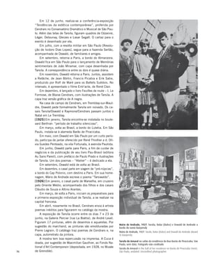 96
Em 12 de junho, realiza-se a conferência-exposição
“Tendências da estética contemporânea”, proferida por
Cendrars no Conservatório Dramático e Musical de São Pau-
lo. Além das telas de Tarsila, figuram quadros de Cézanne,
Léger, Delaunay, Gleizes e Lasar Segall. O cartaz para o
evento é desenhado por ela.
Em julho, com a revolta militar em São Paulo [Revolu-
ção de Isidoro Dias Lopes], segue para a fazenda Sertão,
acompanhada de Oswald, de familiares e amigos.
Em setembro, retorna a Paris, a bordo do Almanzora.
Oswald fica em São Paulo para o lançamento de Memórias
sentimentais de João Miramar, com capa desenhada por
Tarsila. A correspondência entre os dois é quase diária.
Em novembro, Oswald retorna a Paris. Juntos, assistem
a Relâche, de Jean Börlin, Francis Picabia e Erik Satie,
produzido por Rolf de Maré para os Ballets Suédois. No
intervalo, é apresentado o filme Entr’acte, de René Clair.
Em dezembro, é lançado o livro Feuilles de route – I. Le
Formose, de Blaise Cendrars, com ilustrações de Tarsila. A
capa traz versão gráfica de A negra.
Na casa de campo de Cendrars, em Tremblay-sur-Maul-
dre, Oswald pede formalmente Tarsila em noivado. Os ca-
sais Tarsila/Oswald e Raymone/Cendrars passam juntos o
Natal em Le Tremblay.
[1925] Em janeiro, Tarsila encontra-se instalada no boule-
vard Berthier: “período de trabalho silencioso”.
Em março, volta ao Brasil, a bordo do Lutetia. Em São
Paulo, instala-se à alameda Barão de Piracicaba.
Em maio, com Oswald em São Paulo por um curto perío-
do, participa de jantar oferecido por René Thiollier a d. Olí-
via Guedes Penteado, na vila Fortunata, à avenida Paulista.
Em junho, Oswald parte para Paris, a fim de cuidar de
negócios e da publicação de seu livro Pau-Brasil (editora
Au Sans Pareil), com prefácio de Paulo Prado e ilustrações
de Tarsila. Um dos poemas – “Atelier” – é dedicado a ela.
Em setembro, Oswald está de volta ao Brasil.
Em dezembro, o casal parte em viagem de “pré-núpcias”,
a bordo do Cap Polonio, com destino a Paris. Em sua home-
nagem, Mário de Andrade escreve o poema “Tarsiwaldo”.
[1926] Em janeiro, o casal parte de Marselha, em cruzeiro
pelo Oriente Médio, acompanhado dos filhos e dos casais
Cláudio de Souza e Altino Arantes.
Em março, de volta a Paris, iniciam os preparativos para
a primeira exposição individual de Tarsila, a se realizar na
capital francesa.
Em abril, novamente no Brasil, Cendrars envia à artista
poemas inéditos para figurarem no catálogo da mostra.
A exposição de Tarsila ocorre entre os dias 7 e 23 de
junho, na Galerie Percier (rue La Boétie), de André Level.
Figuram 17 pinturas, além de desenhos e aquarelas. Por
sugestão do marchand, as pinturas são emolduradas por
Pierre Legrain. O catálogo traz poemas de Cendrars e, na
capa, autorretrato da pintora.
A mostra tem boa repercussão na imprensa. A Cuca é
doada, por sugestão de Maximilian Gauthier, ao Fonds Na-
tional d’Art Contemporain (depositada, em 1928, no Musée
de Grenoble).
Mário de Andrade, 1927. Tarsila, Dolur (Dulce) e Oswald de Andrade a
bordo do navio Baependy
Mário de Andrade, 1927. Tarsila, Dolur (Dulce) and Oswald de Andrade aboard
SS Baependy
Tarsila do Amaral no salão da residência da Rua Barão de Piracicaba, São
Paulo, sem data. Fotógrafo não creditado
Tarsila do Amaral in the hall of her residence on Barão de Piracicaba Street,
São Paulo, undated. Uncredited photographer
 