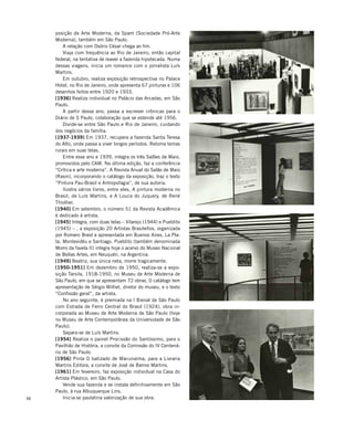 98
posição de Arte Moderna, da Spam (Sociedade Pró-Arte
Moderna), também em São Paulo.
A relação com Osório César chega ao fim.
Viaja com frequência ao Rio de Janeiro, então capital
federal, na tentativa de reaver a fazenda hipotecada. Numa
dessas viagens, inicia um romance com o jornalista Luís
Martins.
Em outubro, realiza exposição retrospectiva no Palace
Hotel, no Rio de Janeiro, onde apresenta 67 pinturas e 106
desenhos feitos entre 1920 e 1933.
[1936] Realiza individual no Palácio das Arcadas, em São
Paulo.
A partir desse ano, passa a escrever crônicas para o
Diário de S Paulo, colaboração que se estende até 1956.
Divide-se entre São Paulo e Rio de Janeiro, cuidando
dos negócios da família.
[1937-1939] Em 1937, recupera a fazenda Santa Teresa
do Alto, onde passa a viver longos períodos. Retoma temas
rurais em suas telas.
Entre esse ano e 1939, integra os três Salões de Maio,
promovidos pelo CAM. Na última edição, faz a conferência
“Crítica e arte moderna”. A Revista Anual do Salão de Maio
(Rasm), incorporando o catálogo da exposição, traz o texto
“Pintura Pau-Brasil e Antropofagia”, de sua autoria.
Ilustra vários livros, entre eles, A pintura moderna no
Brasil, de Luís Martins, e A Louca do Juquery, de René
Thiollier.
[1940] Em setembro, o número 51 da Revista Acadêmica
é dedicado à artista.
[1945] Integra, com duas telas – Vilarejo (1944) e Pueblito
(1945) – , a exposição 20 Artistas Brasileños, organizada
por Romero Brest e apresentada em Buenos Aires, La Pla-
ta, Montevidéu e Santiago. Pueblito (também denominada
Morro da favela II) integra hoje o acervo do Museo Nacional
de Bellas Artes, em Neuquén, na Argentina.
[1949] Beatriz, sua única neta, morre tragicamente.
[1950-1951] Em dezembro de 1950, realiza-se a expo-
sição Tarsila, 1918-1950, no Museu de Arte Moderna de
São Paulo, em que se apresentam 72 obras. O catálogo tem
apresentação de Sérgio Milliet, diretor do museu, e o texto
“Confissão geral”, da artista.
No ano seguinte, é premiada na I Bienal de São Paulo
com Estrada de Ferro Central do Brasil (1924), obra in-
corporada ao Museu de Arte Moderna de São Paulo (hoje
no Museu de Arte Contemporânea da Universidade de São
Paulo).
Separa-se de Luís Martins.
[1954] Realiza o painel Procissão do Santíssimo, para o
Pavilhão de História, a convite da Comissão do IV Centená-
rio de São Paulo.
[1956] Pinta O batizado de Macunaíma, para a Livraria
Martins Editora, a convite de José de Barros Martins.
[1961] Em fevereiro, faz exposição individual na Casa do
Artista Plástico, em São Paulo.
Vende sua fazenda e se instala definitivamente em São
Paulo, à rua Albuquerque Lins.
Inicia-se paulatina valorização de sua obra.
 